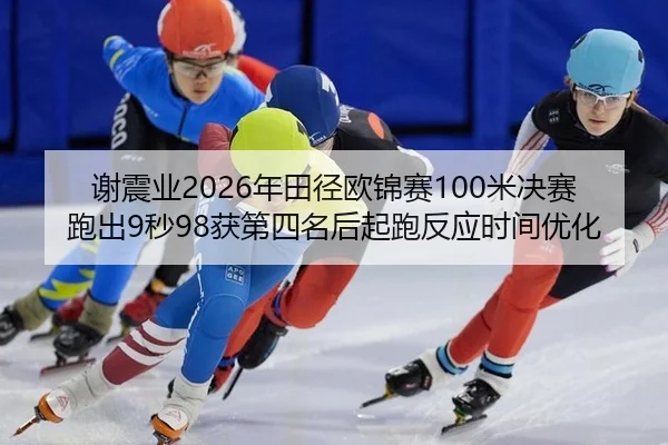 谢震业2026年田径欧锦赛100米决赛跑出9秒98获第四名后起跑反应时间优化